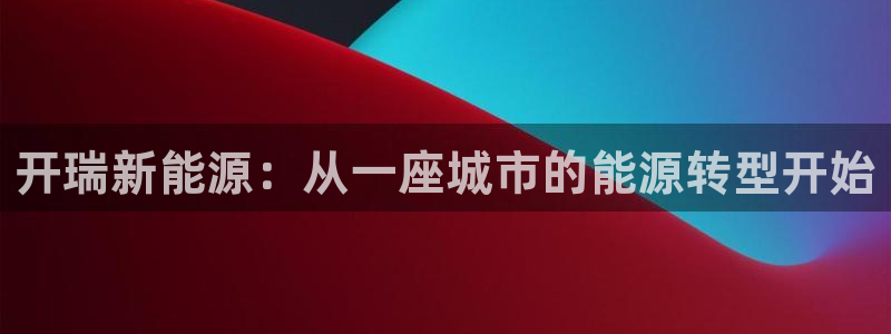 新宝gg登录:开瑞新能源:从一座城市的能源转型开始